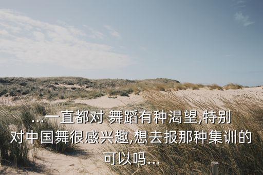 ...一直都对 舞蹈有种渴望,特别对中国舞很感兴趣,想去报那种集训的可以吗...