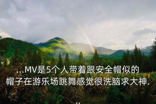 ...MV是5个人带着跟安全帽似的帽子在游乐场跳舞感觉很洗脑求大神...