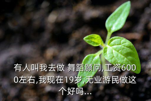 有人叫我去做 舞蹈顾问,工资6000左右,我现在19岁,无业游民做这个好吗...