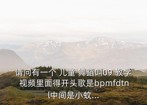 请问有一个 儿童 舞蹈叫09 教学 视频里面得开头歌是bpmfdtnl中间是小蚊...