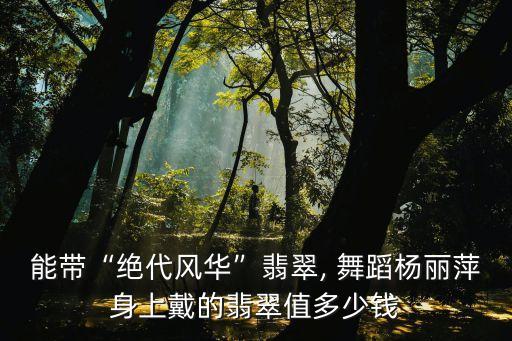 能带“绝代风华”翡翠, 舞蹈杨丽萍身上戴的翡翠值多少钱