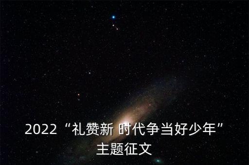 2022“礼赞新 时代争当好少年”主题征文