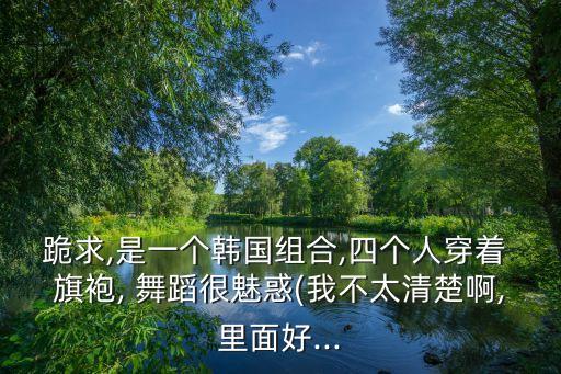 跪求,是一个韩国组合,四个人穿着 旗袍, 舞蹈很魅惑(我不太清楚啊,里面好...