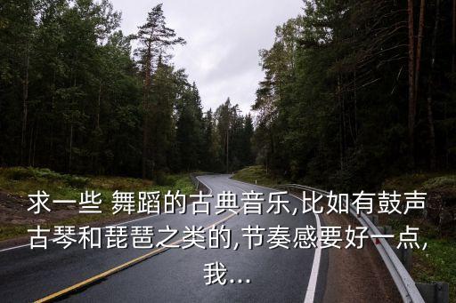 求一些 舞蹈的古典音乐,比如有鼓声古琴和琵琶之类的,节奏感要好一点,我...