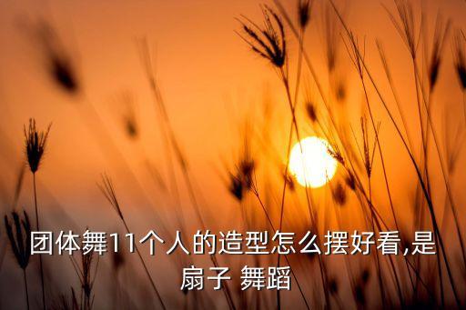 团体舞11个人的造型怎么摆好看,是 扇子 舞蹈