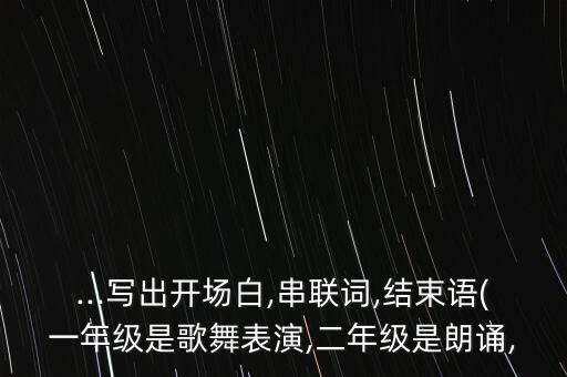 ...写出开场白,串联词,结束语(一年级是歌舞表演,二年级是朗诵,
