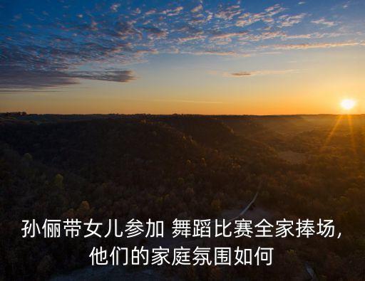 孙俪带女儿参加 舞蹈比赛全家捧场,他们的家庭氛围如何