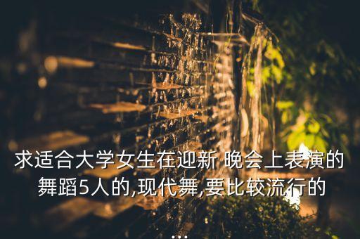 求适合大学女生在迎新 晚会上表演的 舞蹈5人的,现代舞,要比较流行的...