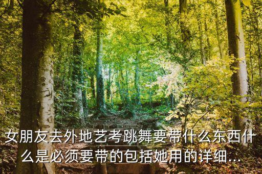 女朋友去外地艺考跳舞要带什么东西什么是必须要带的包括她用的详细...