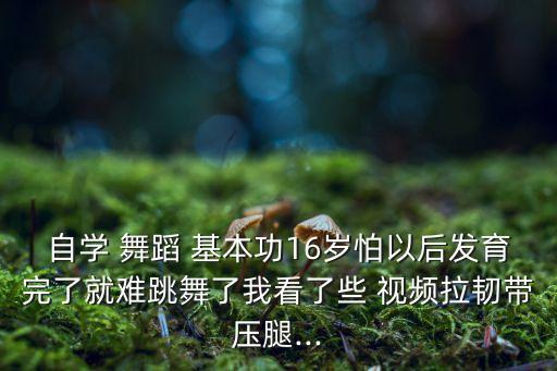 自学 舞蹈 基本功16岁怕以后发育完了就难跳舞了我看了些 视频拉韧带压腿...