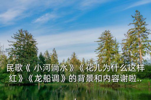 民歌《 小河淌水》《花儿为什么这样红》《龙船调》的背景和内容谢啦...