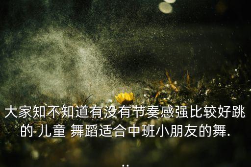 大家知不知道有没有节奏感强比较好跳的 儿童 舞蹈适合中班小朋友的舞...