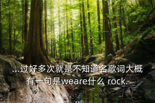 ...过好多次就是不知道名歌词大概有一句是weare什么 rock...
