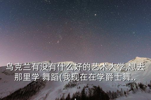 乌克兰有没有什么好的艺术大学,想去那里学 舞蹈(我现在在学爵士舞...