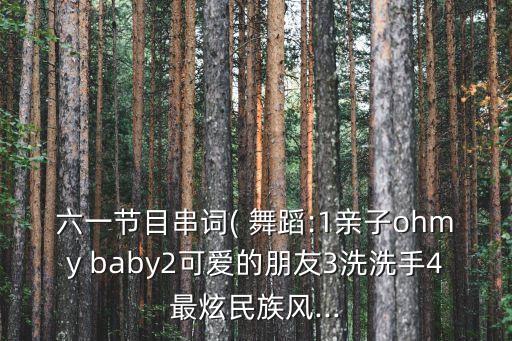 六一节目串词( 舞蹈:1亲子ohmy baby2可爱的朋友3洗洗手4最炫民族风...