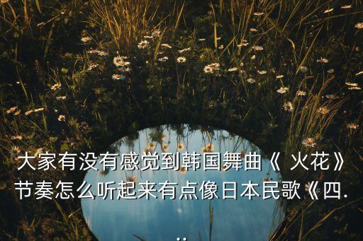 大家有没有感觉到韩国舞曲《 火花》节奏怎么听起来有点像日本民歌《四...