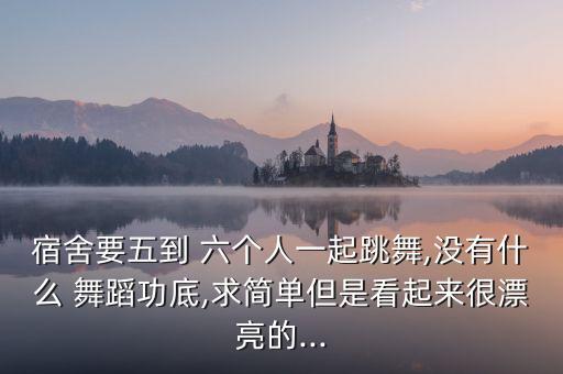 宿舍要五到 六个人一起跳舞,没有什么 舞蹈功底,求简单但是看起来很漂亮的...