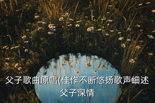 父子歌曲原唱(佳作不断悠扬歌声细述父子深情