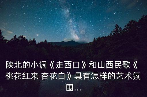 陕北的小调《走西口》和山西民歌《 桃花红来 杏花白》具有怎样的艺术氛围...