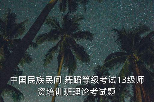 中国民族民间 舞蹈等级考试13级师资培训班理论考试题