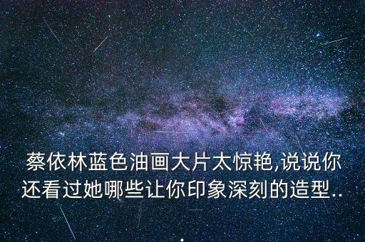  蔡依林蓝色油画大片太惊艳,说说你还看过她哪些让你印象深刻的造型...