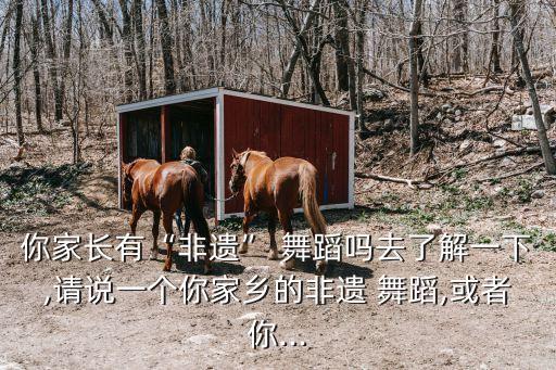 你家长有“非遗” 舞蹈吗去了解一下,请说一个你家乡的非遗 舞蹈,或者你...