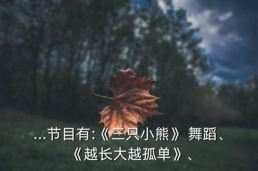 ...节目有:《三只小熊》 舞蹈、《越长大越孤单》、