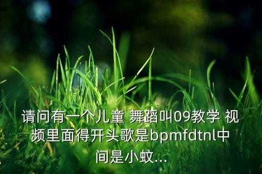 请问有一个儿童 舞蹈叫09教学 视频里面得开头歌是bpmfdtnl中间是小蚊...