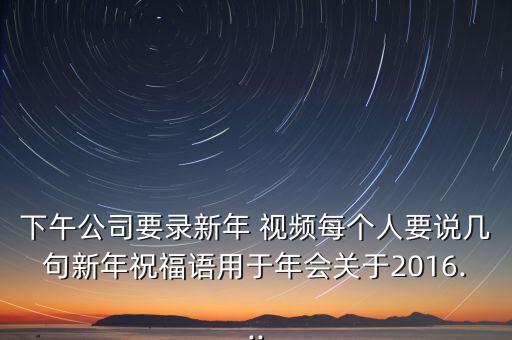 下午公司要录新年 视频每个人要说几句新年祝福语用于年会关于2016...