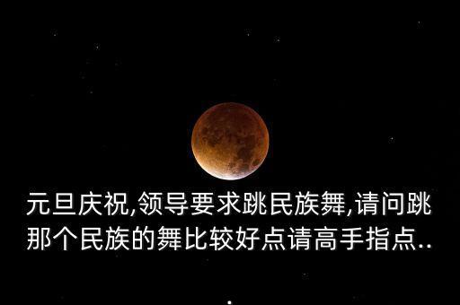 元旦庆祝,领导要求跳民族舞,请问跳那个民族的舞比较好点请高手指点...