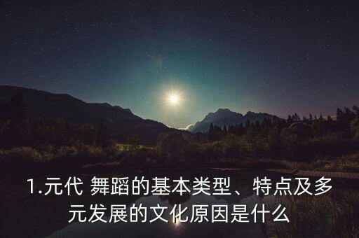 1.元代 舞蹈的基本类型、特点及多元发展的文化原因是什么