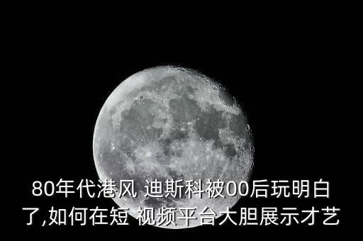80年代港风 迪斯科被00后玩明白了,如何在短 视频平台大胆展示才艺