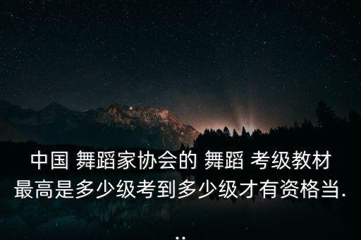 中国 舞蹈家协会的 舞蹈 考级教材最高是多少级考到多少级才有资格当...