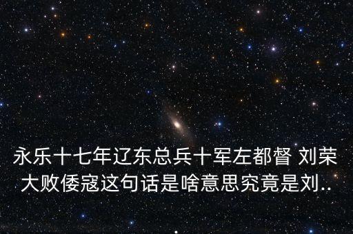 永乐十七年辽东总兵十军左都督 刘荣大败倭寇这句话是啥意思究竟是刘...