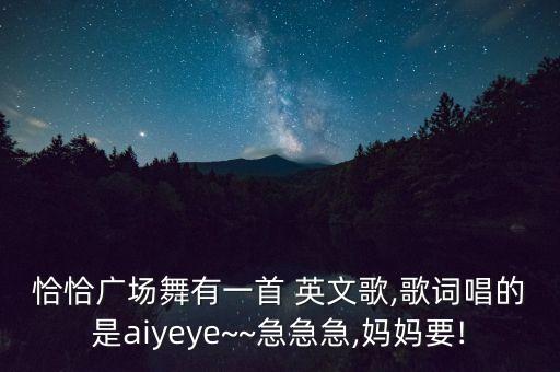 恰恰广场舞有一首 英文歌,歌词唱的是aiyeye~~急急急,妈妈要!