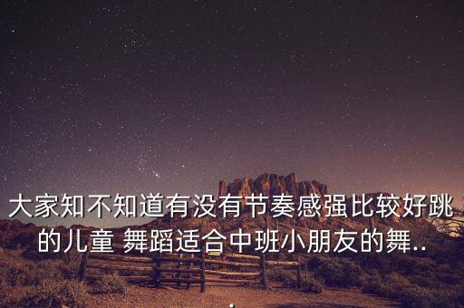 大家知不知道有没有节奏感强比较好跳的儿童 舞蹈适合中班小朋友的舞...