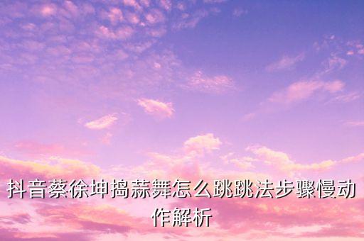 抖音蔡徐坤捣蒜舞怎么跳跳法步骤慢动作解析