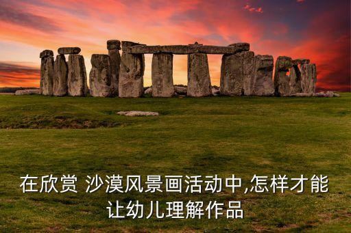 在欣赏 沙漠风景画活动中,怎样才能让幼儿理解作品