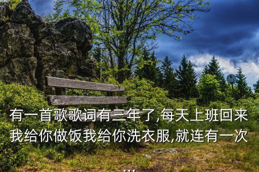 有一首歌歌词有三年了,每天上班回来我给你做饭我给你洗衣服,就连有一次...