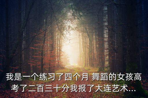 我是一个练习了四个月 舞蹈的女孩高考了二百三十分我报了大连艺术...