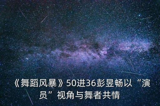 《舞蹈风暴》50进36彭昱畅以“演员”视角与舞者共情