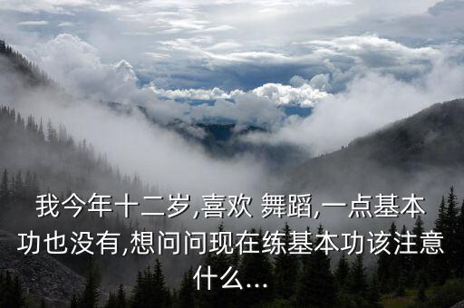 我今年十二岁,喜欢 舞蹈,一点基本功也没有,想问问现在练基本功该注意什么...