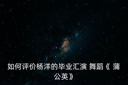 如何评价杨洋的毕业汇演 舞蹈《 蒲公英》