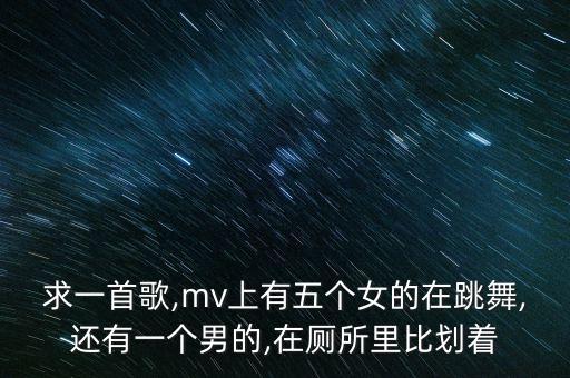 求一首歌,mv上有五个女的在跳舞,还有一个男的,在厕所里比划着