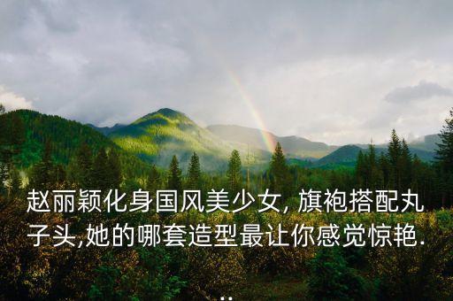 赵丽颖化身国风美少女, 旗袍搭配丸子头,她的哪套造型最让你感觉惊艳...