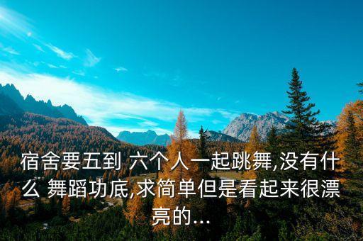 宿舍要五到 六个人一起跳舞,没有什么 舞蹈功底,求简单但是看起来很漂亮的...