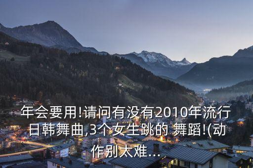 年会要用!请问有没有2010年流行日韩舞曲,3个女生跳的 舞蹈!(动作别太难...