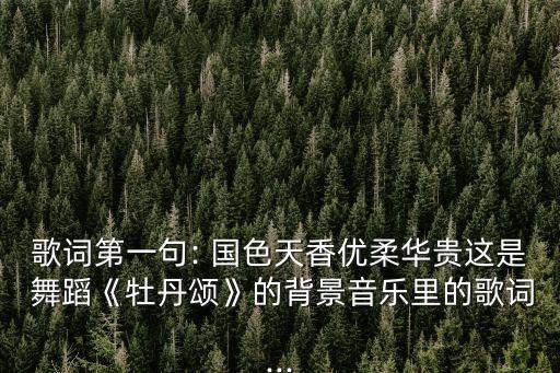 歌词第一句: 国色天香优柔华贵这是 舞蹈《牡丹颂》的背景音乐里的歌词...