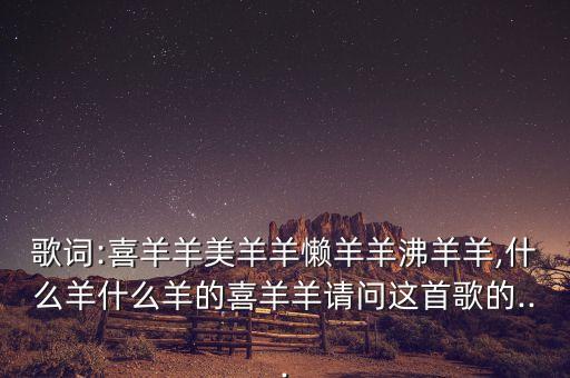 歌词:喜羊羊美羊羊懒羊羊沸羊羊,什么羊什么羊的喜羊羊请问这首歌的...