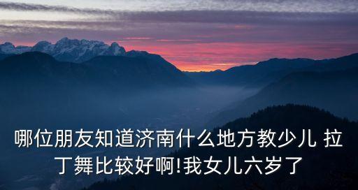 哪位朋友知道济南什么地方教少儿 拉丁舞比较好啊!我女儿六岁了